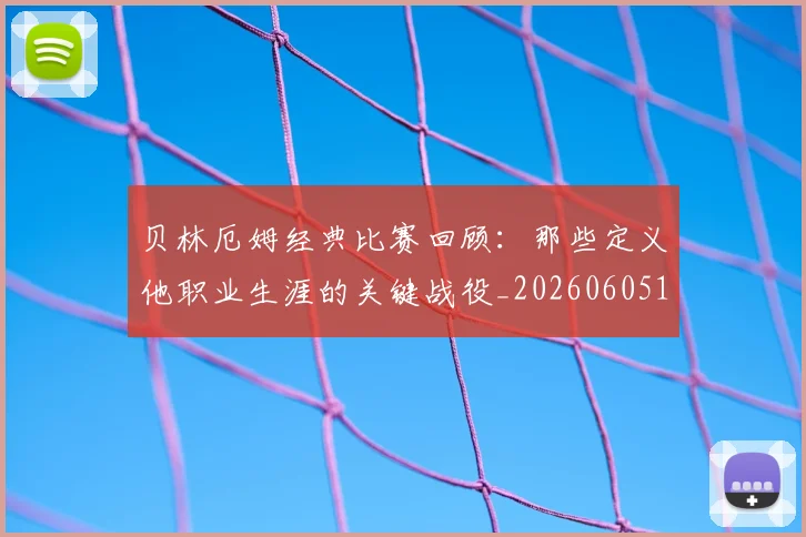 贝林厄姆经典比赛回顾:那些定义他职业生涯的关键战役_20260605171444_20260703181958