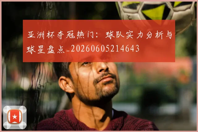 亚洲杯夺冠热门：球队实力分析与球星盘点_20260605214643