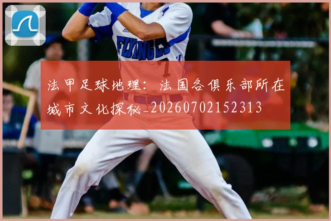 法甲足球地理:法国各俱乐部所在城市文化探秘_20260702152313