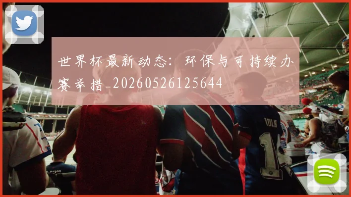 世界杯最新动态:环保与可持续办赛举措_20260526125644