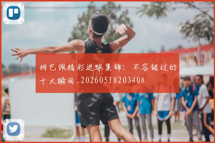 姆巴佩精彩进球集锦:不容错过的十大瞬间_20260518203408